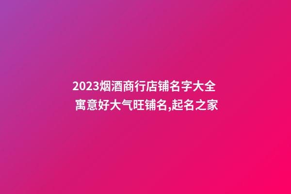 2023烟酒商行店铺名字大全 寓意好大气旺铺名,起名之家-第1张-店铺起名-玄机派
